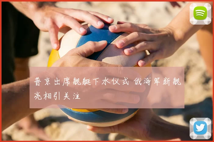 普京出席舰艇下水仪式 俄海军新舰亮相引关注
