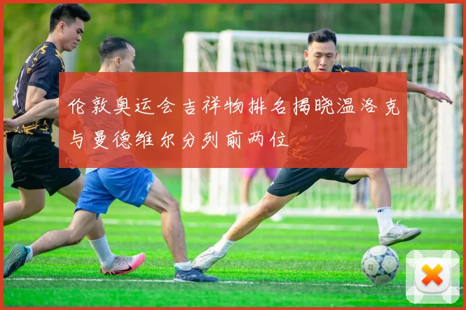 伦敦奥运会吉祥物排名揭晓温洛克与曼德维尔分列前两位