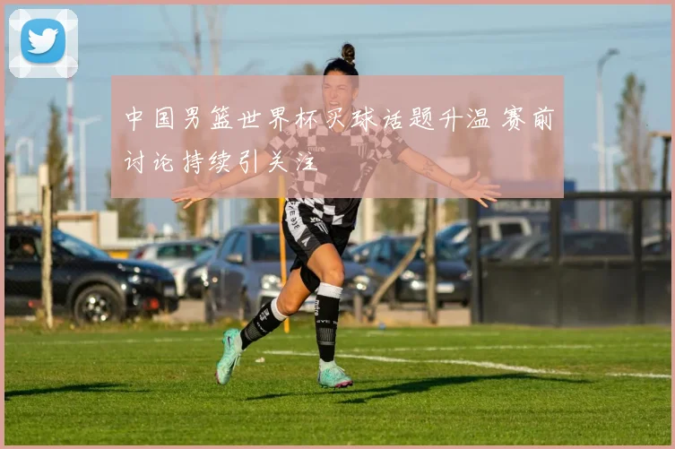 中国男篮世界杯买球话题升温 赛前讨论持续引关注