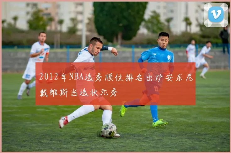 2012年NBA选秀顺位排名出炉安东尼戴维斯当选状元秀